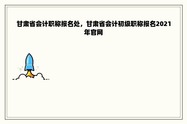甘肃省会计职称报名处，甘肃省会计初级职称报名2021年官网