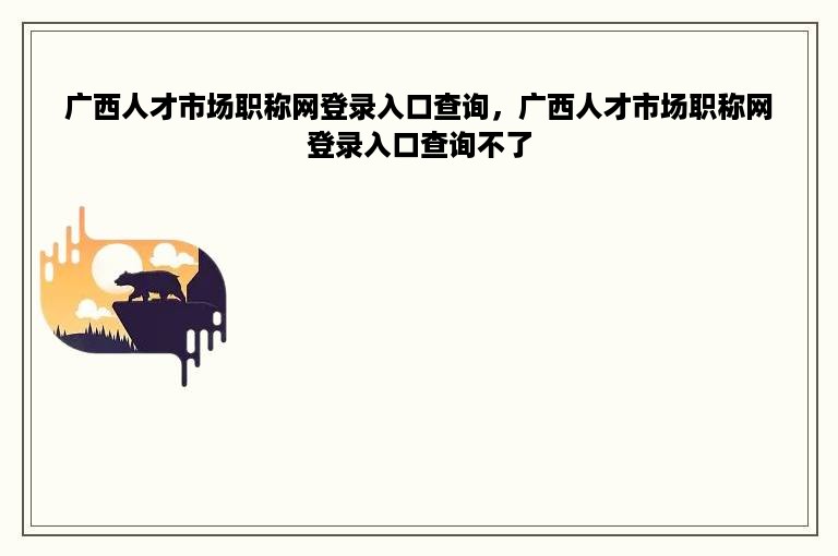 广西人才市场职称网登录入口查询，广西人才市场职称网登录入口查询不了