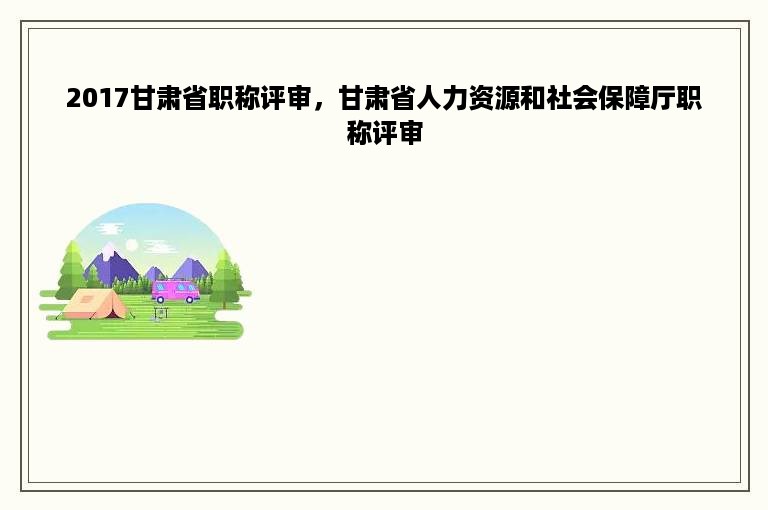 2017甘肃省职称评审，甘肃省人力资源和社会保障厅职称评审