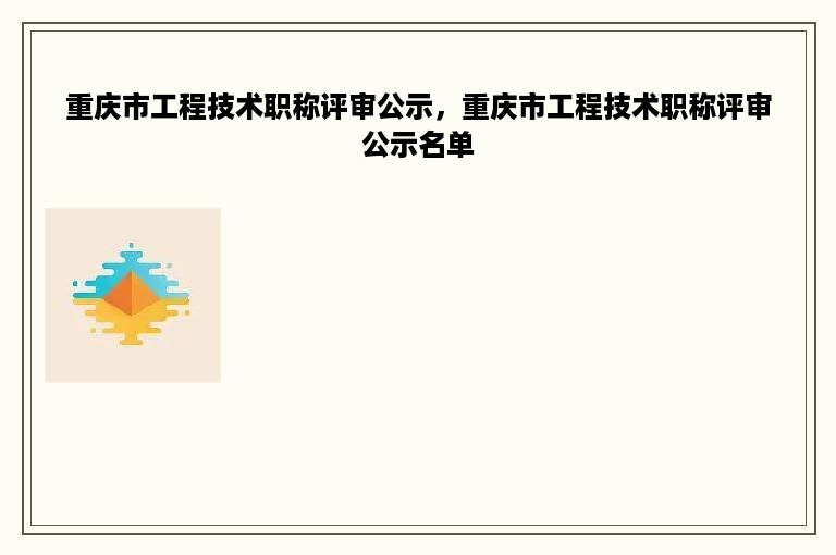 重庆市工程技术职称评审公示，重庆市工程技术职称评审公示名单