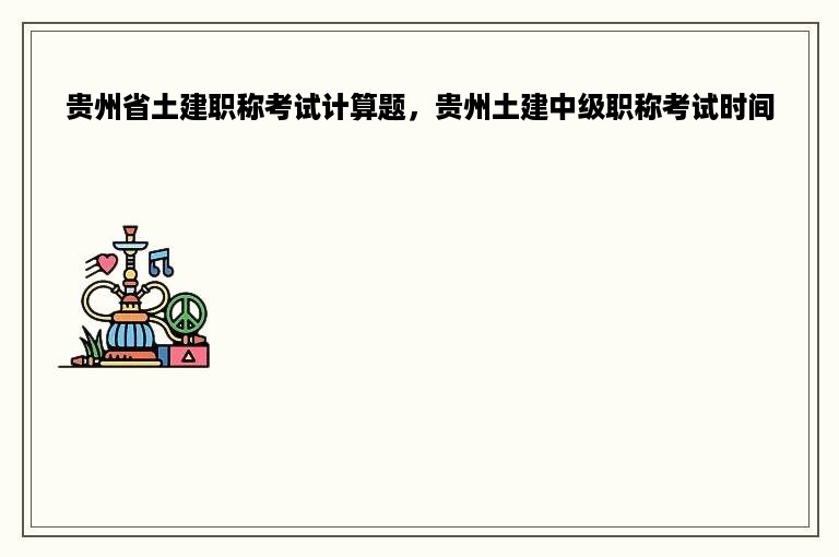 贵州省土建职称考试计算题，贵州土建中级职称考试时间