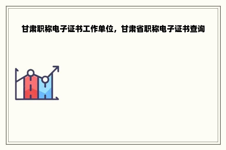 甘肃职称电子证书工作单位，甘肃省职称电子证书查询