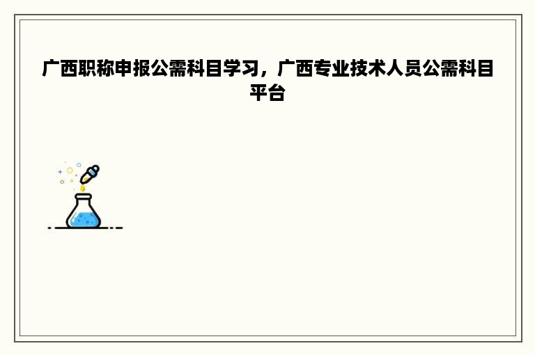 广西职称申报公需科目学习，广西专业技术人员公需科目平台