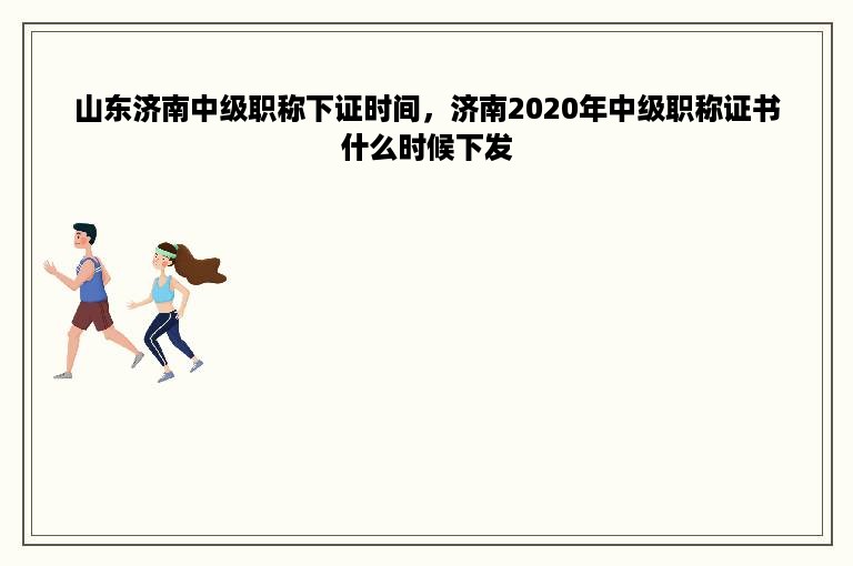 山东济南中级职称下证时间，济南2020年中级职称证书什么时候下发