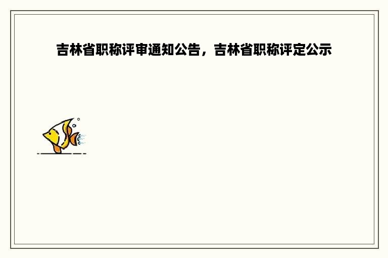 吉林省职称评审通知公告，吉林省职称评定公示