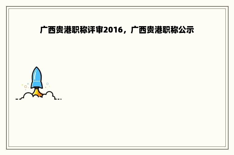 广西贵港职称评审2016，广西贵港职称公示