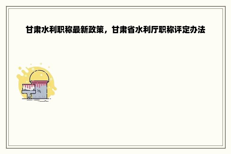 甘肃水利职称最新政策，甘肃省水利厅职称评定办法