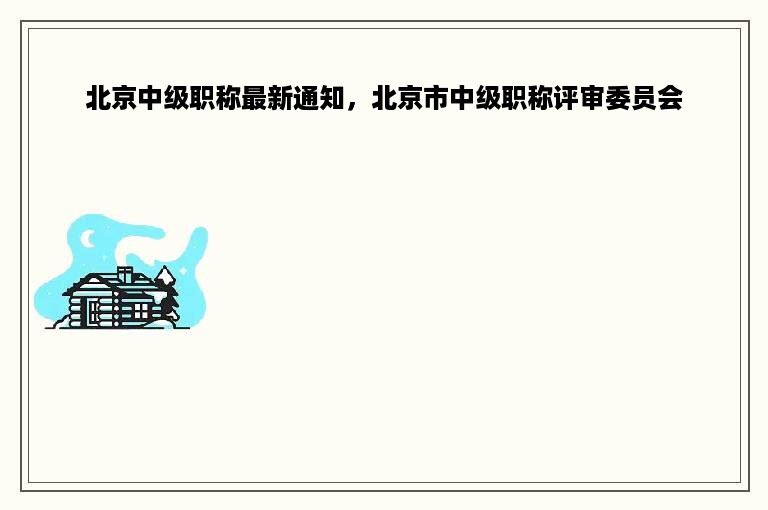 北京中级职称最新通知，北京市中级职称评审委员会