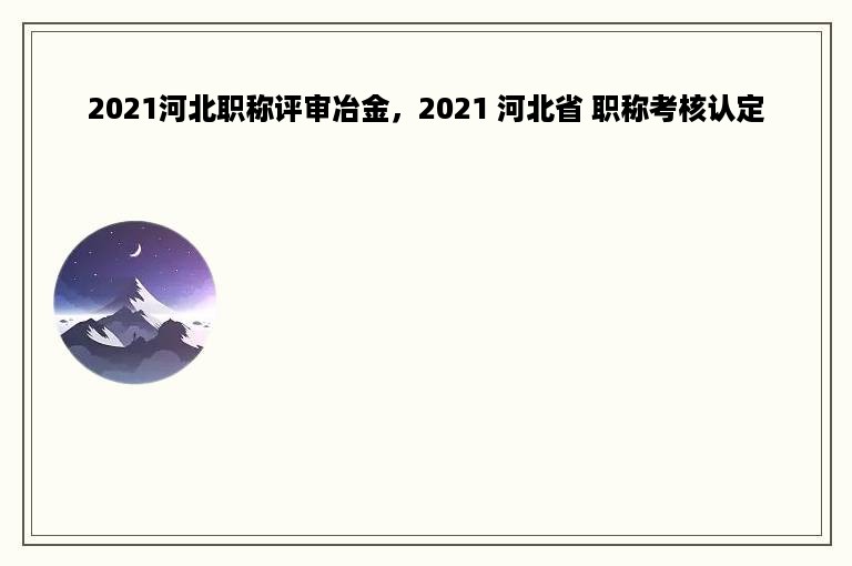 2021河北职称评审冶金，2021 河北省 职称考核认定