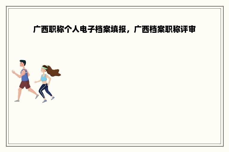 广西职称个人电子档案填报，广西档案职称评审