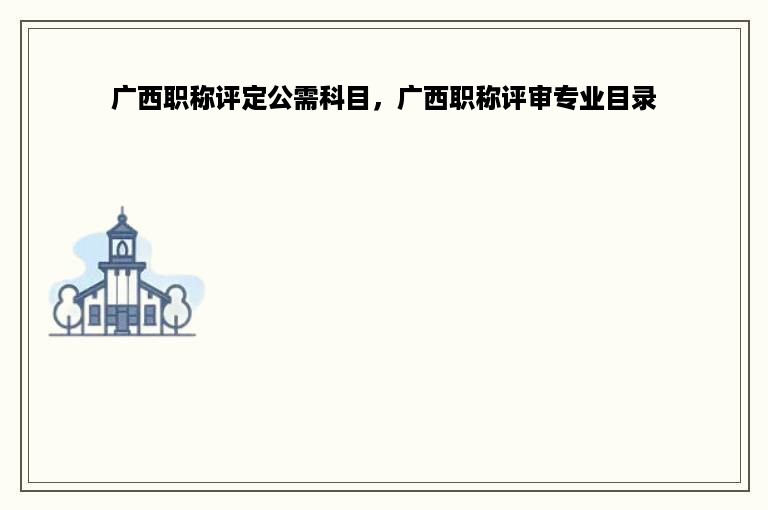 广西职称评定公需科目，广西职称评审专业目录