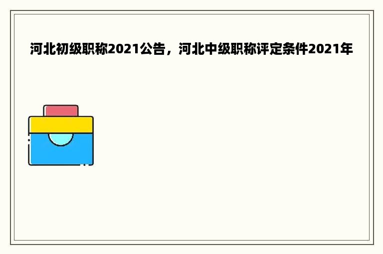 河北初级职称2021公告，河北中级职称评定条件2021年