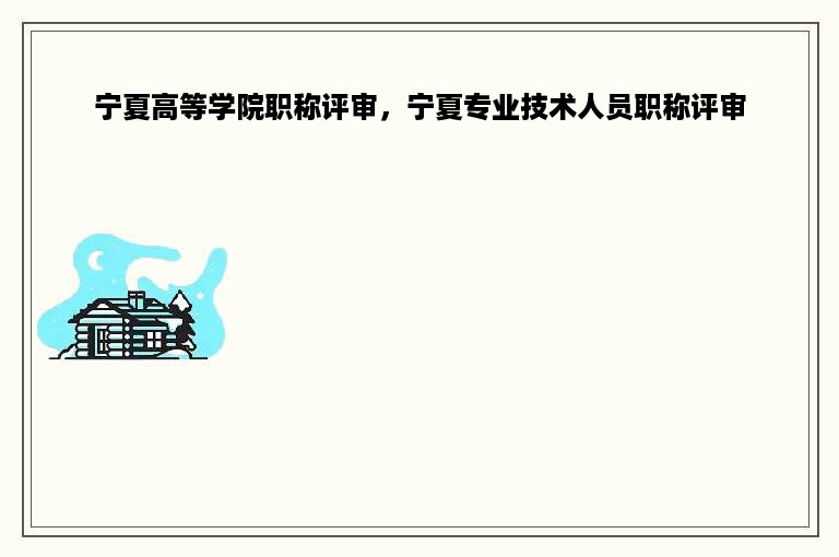 宁夏高等学院职称评审，宁夏专业技术人员职称评审
