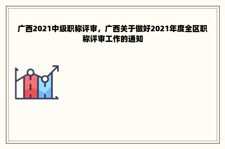 广西2021中级职称评审，广西关于做好2021年度全区职称评审工作的通知