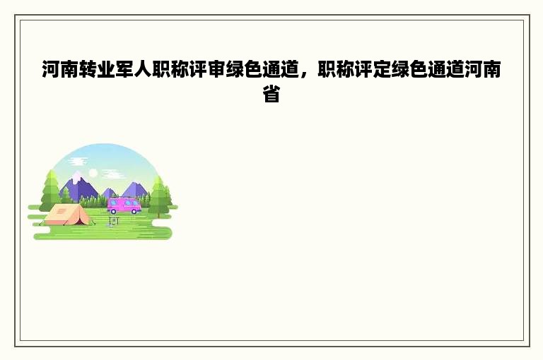 河南转业军人职称评审绿色通道，职称评定绿色通道河南省