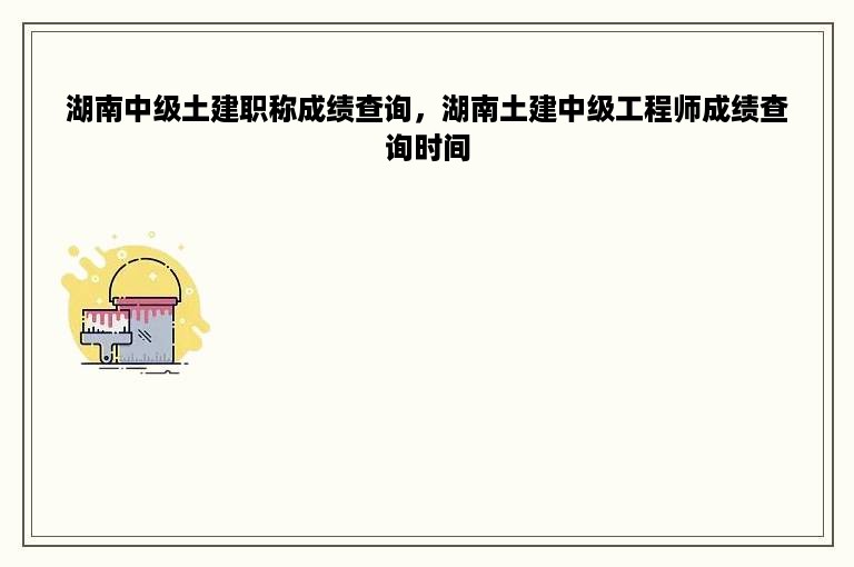 湖南中级土建职称成绩查询，湖南土建中级工程师成绩查询时间