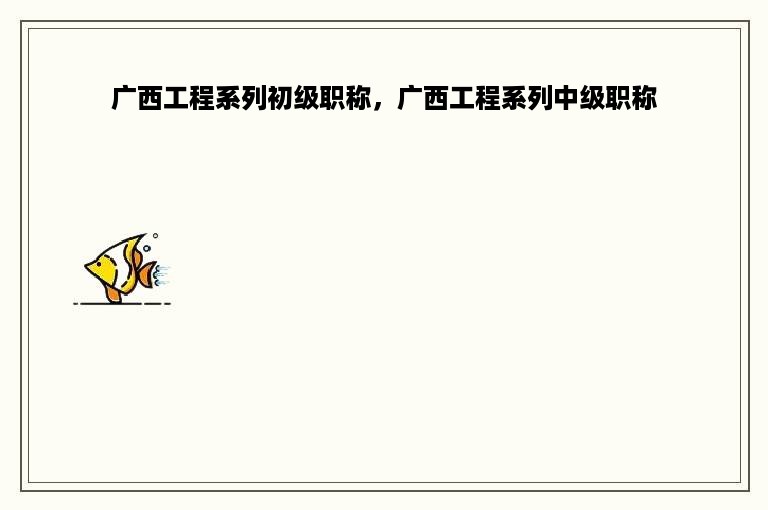 广西工程系列初级职称，广西工程系列中级职称