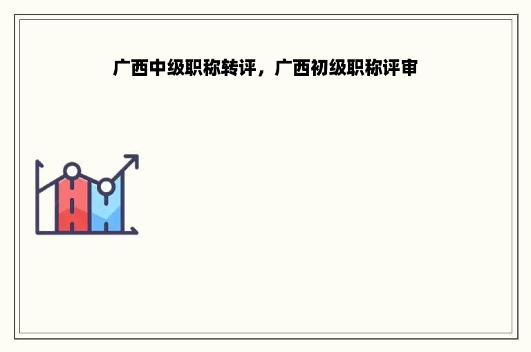 广西中级职称转评，广西初级职称评审