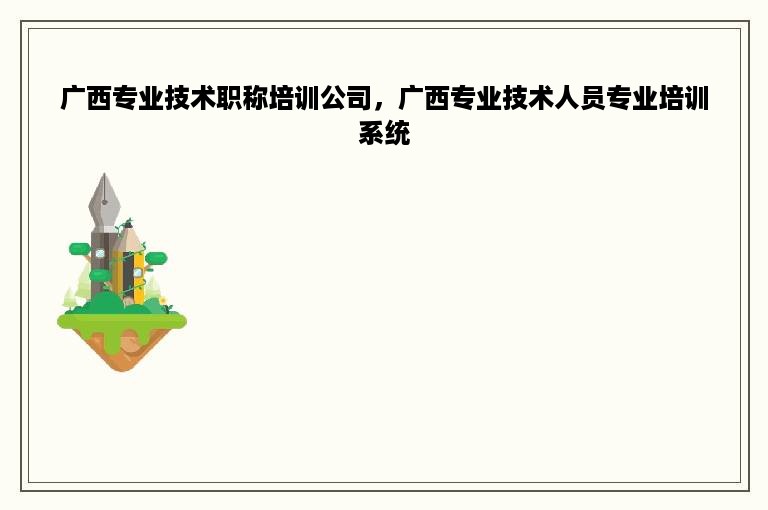 广西专业技术职称培训公司，广西专业技术人员专业培训系统