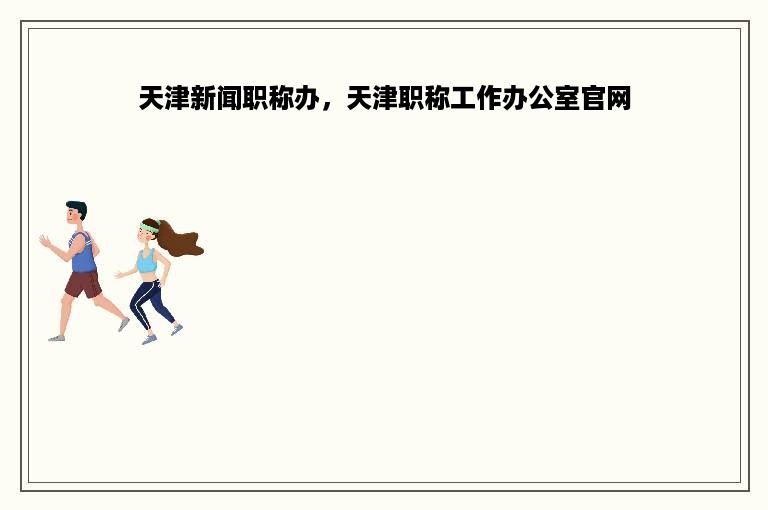 天津新闻职称办，天津职称工作办公室官网