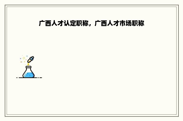 广西人才认定职称，广西人才市场职称