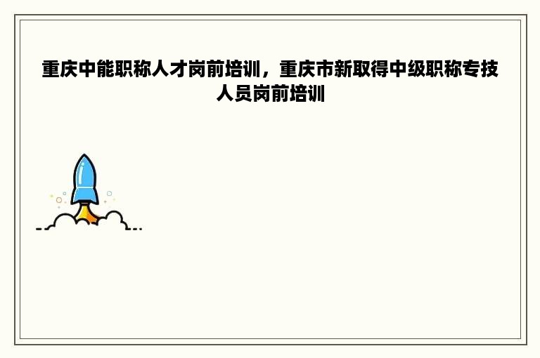 重庆中能职称人才岗前培训，重庆市新取得中级职称专技人员岗前培训