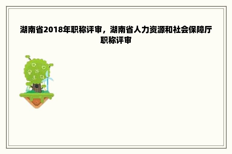湖南省2018年职称评审，湖南省人力资源和社会保障厅职称评审