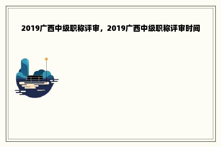 2019广西中级职称评审，2019广西中级职称评审时间