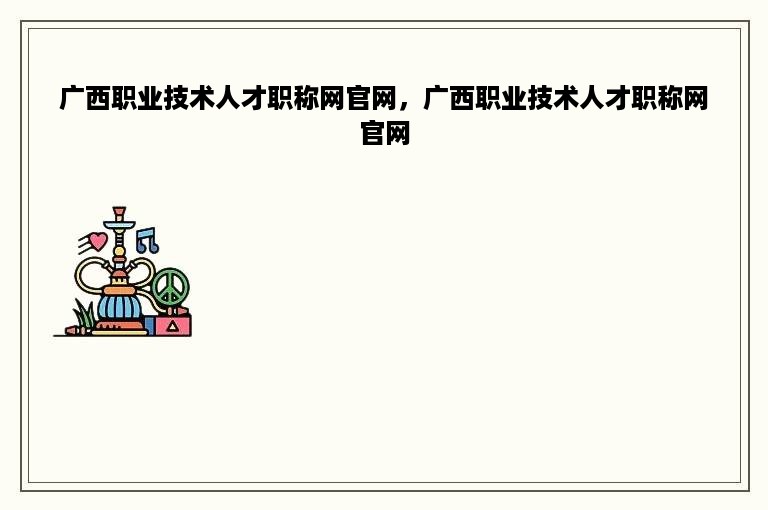 广西职业技术人才职称网官网，广西职业技术人才职称网官网