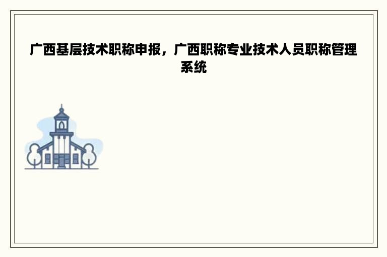 广西基层技术职称申报，广西职称专业技术人员职称管理系统