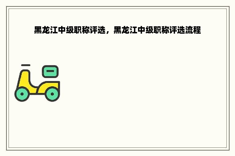 黑龙江中级职称评选，黑龙江中级职称评选流程