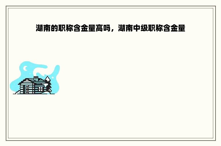湖南的职称含金量高吗，湖南中级职称含金量