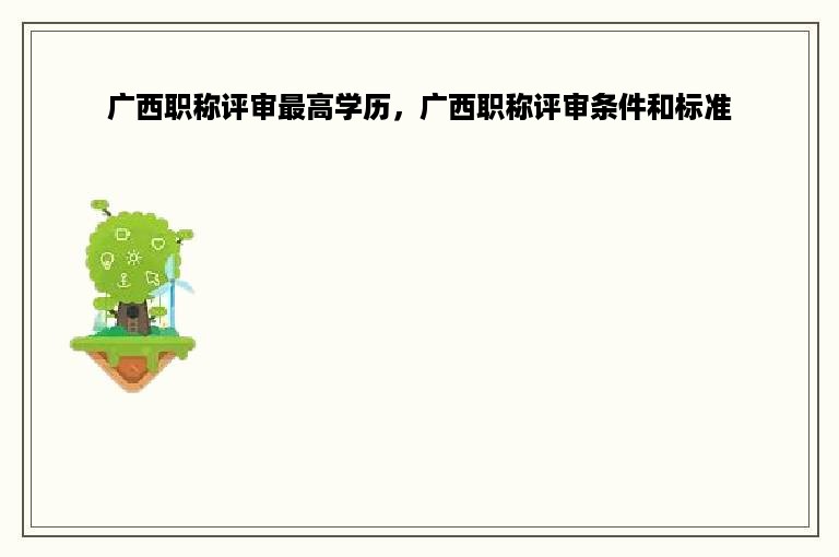 广西职称评审最高学历，广西职称评审条件和标准