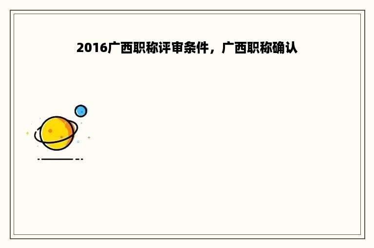 2016广西职称评审条件，广西职称确认
