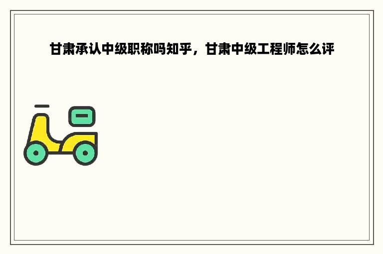 甘肃承认中级职称吗知乎，甘肃中级工程师怎么评