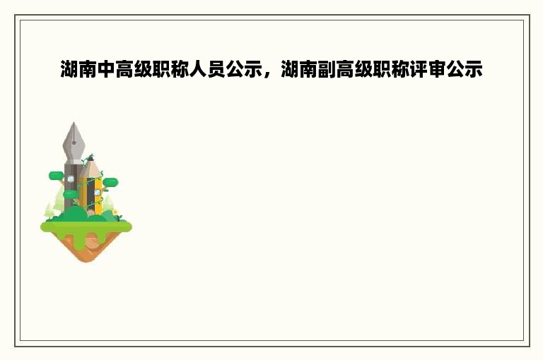 湖南中高级职称人员公示，湖南副高级职称评审公示