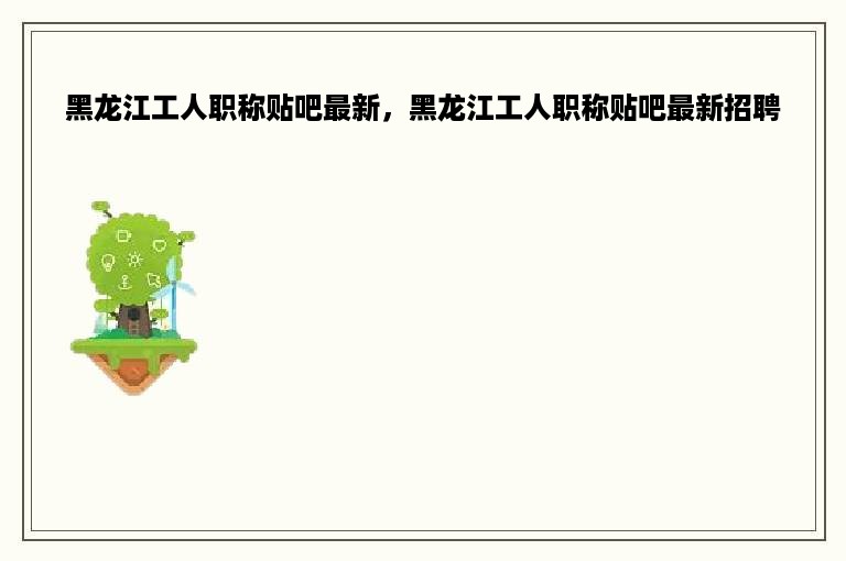 黑龙江工人职称贴吧最新，黑龙江工人职称贴吧最新招聘