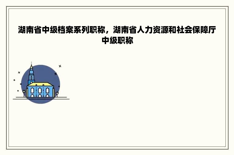 湖南省中级档案系列职称，湖南省人力资源和社会保障厅中级职称