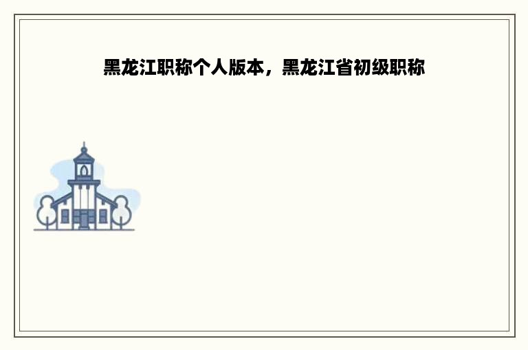 黑龙江职称个人版本，黑龙江省初级职称