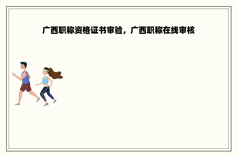 广西职称资格证书审验，广西职称在线审核