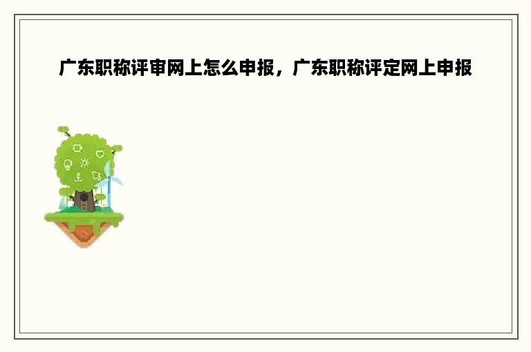 广东职称评审网上怎么申报，广东职称评定网上申报