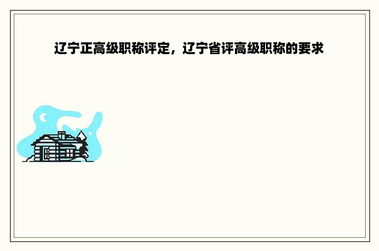 辽宁正高级职称评定，辽宁省评高级职称的要求