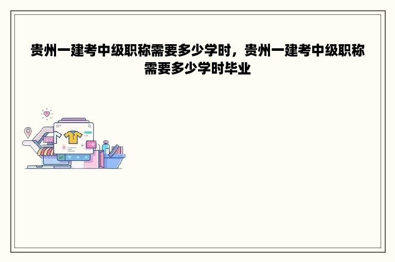 贵州一建考中级职称需要多少学时，贵州一建考中级职称需要多少学时毕业