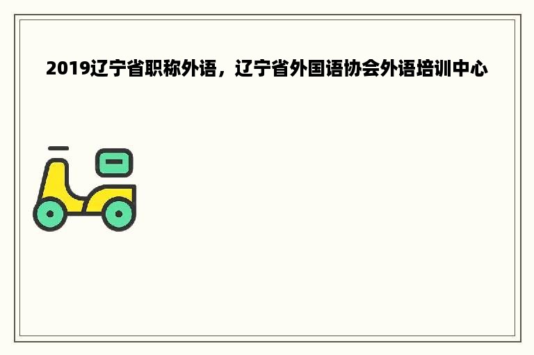2019辽宁省职称外语，辽宁省外国语协会外语培训中心