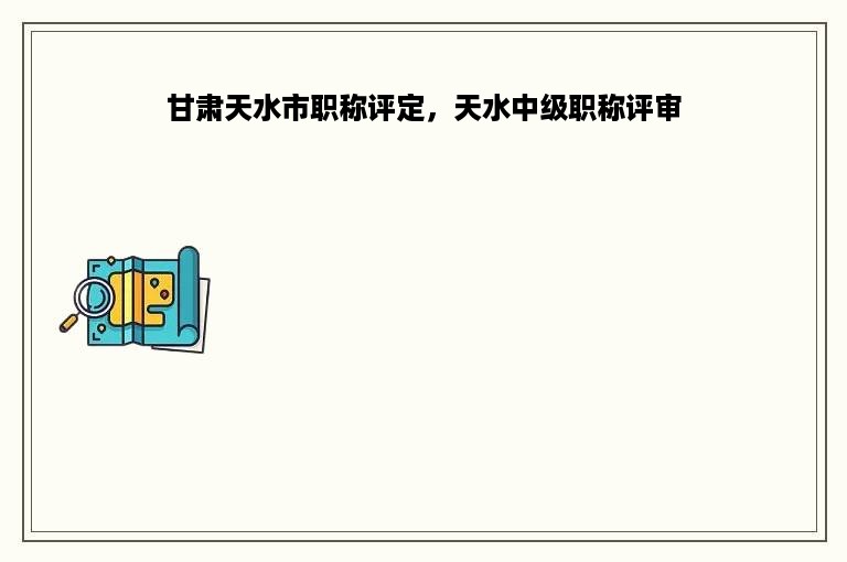 甘肃天水市职称评定，天水中级职称评审