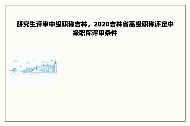 研究生评审中级职称吉林，2020吉林省高级职称评定中级职称评审条件