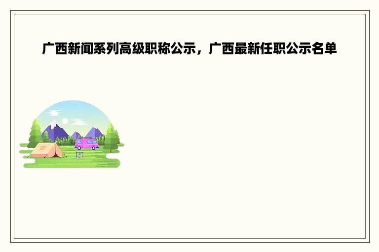 广西新闻系列高级职称公示，广西最新任职公示名单