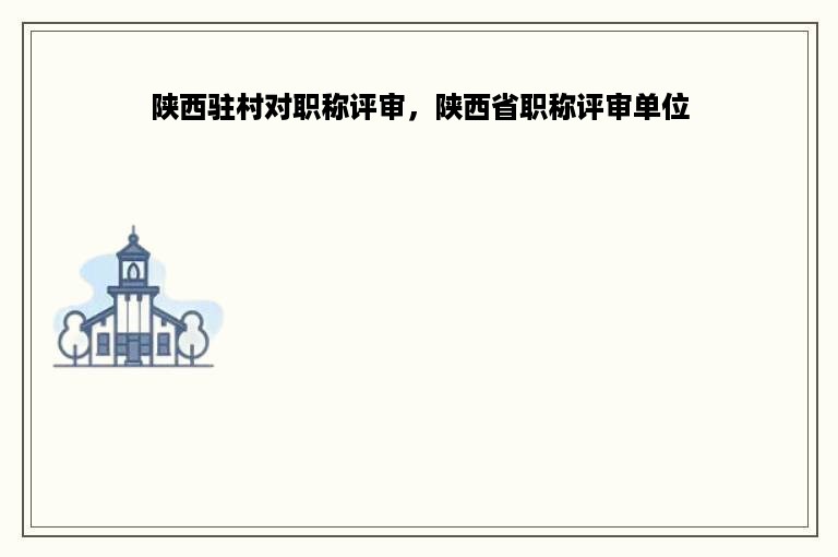 陕西驻村对职称评审，陕西省职称评审单位