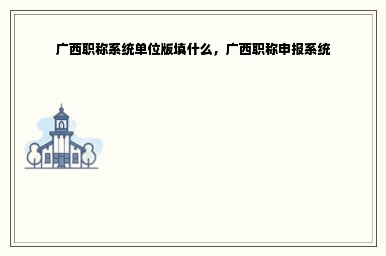 广西职称系统单位版填什么，广西职称申报系统