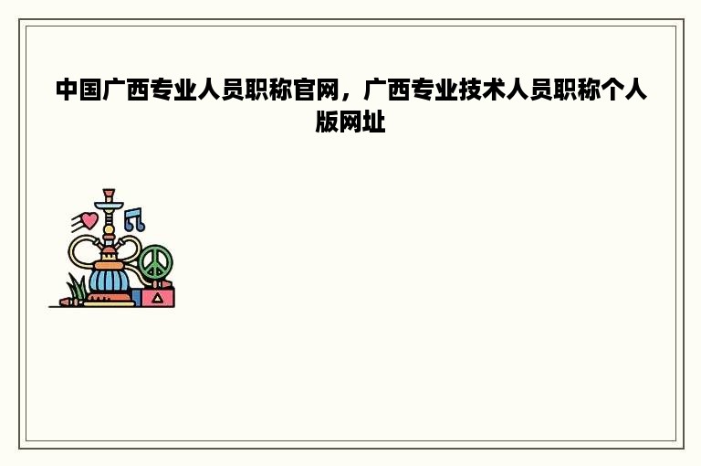 中国广西专业人员职称官网，广西专业技术人员职称个人版网址
